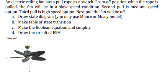 An electric ceiling fan has a pull rope as a switch. From off position when the rope is
pulled, the fan will be in a slow speed condition. Second pull is medium speed
option. Third pull is high speed option. Next pull the fan will be off.
a. Draw state diagram (you may use Moore or Mealy model)
b. Make table of state transition
c. Make the Boolean equation and simplify
d. Draw the circuit of FSM
VOLUK AIN
