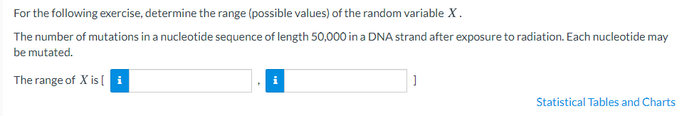 For the following exercise, determine the range (possible values) of the random variable X.
The number of mutations in a nucleotide sequence of length 50,000 in a DNA strand after exposure to radiation. Each nucleotide may
be mutated.
The range of X is [ i
i
Statistical Tables and Charts
