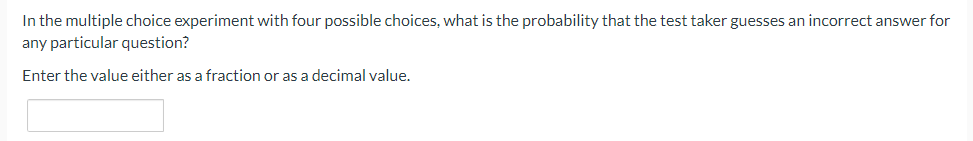 In the multiple choice experiment with four possible choices, what is the probability that the test taker guesses an incorrect answer for
any particular question?
Enter the value either as a fraction or as a decimal value.
