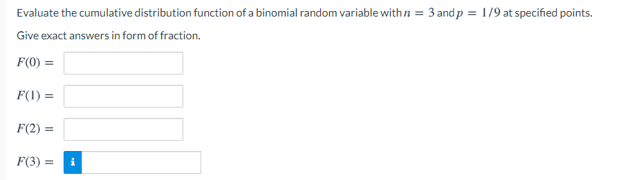 Evaluate the cumulative distribution function of a binomial random variable with n = 3 and p = 1/9 at specified points.
Give exact answers in form of fraction.
F(0) =
F(1) =
F(2) =
F(3) =
i

