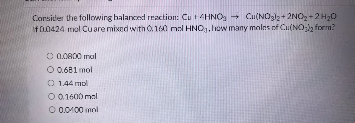 Consider the following balanced reaction: Cu + 4HNO3 → Cu(NO3)2+ 2NO2 + 2 H20
If 0.0424 mol Cu are mixed with 0.160 mol HNO3, how many moles of Cu(NO3)2 form?
0.0800 mol
O 0.681 mol
O 1.44 mol
O 0.1600 mol
O 0.0400 mol

