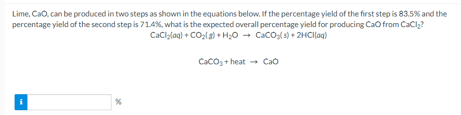 Lime, CaO, can be produced in two steps as shown in the equations below. If the percentage yield of the first step is 83.5% and the
percentage yield of the second step is 71.4%, what is the expected overall percentage yield for producing CaO from CaCl2?
CaCl2(aq) + CO2( s) + H2O → CaCO3(s) + 2HCI(aq)
CaCO3 + heat Cao
i
