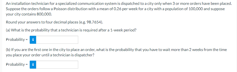 An installation technician for a specialized communication system is dispatched to a city only when 3 or more orders have been placed.
Suppose the orders follow a Poisson distribution with a mean of 0.26 per week for a city with a population of 100,000 and suppose
your city contains 800,000.
Round your answers to four decimal places (e.g. 98.7654).
(a) What is the probability that a technician is required after a 1-week period?
Probability = i
(b) If you are the first one in the city to place an order, what is the probability that you have to wait more than 2 weeks from the time
you place your order until a technician is dispatcher?
Probability =
i
