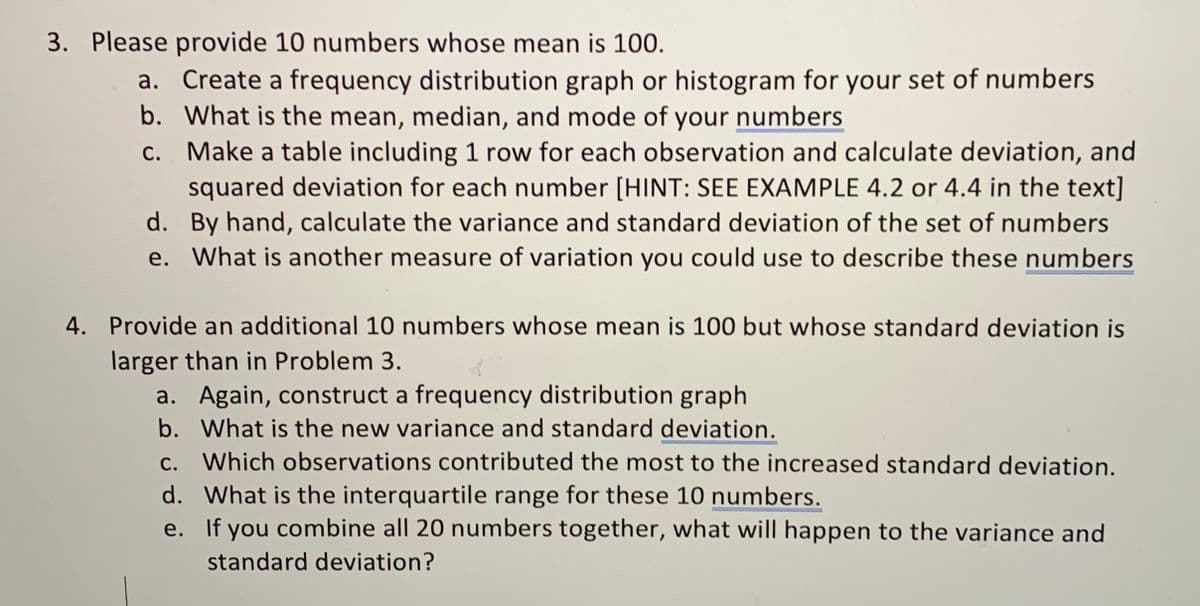 3. Please provide 10 numbers whose mean is 100.
a. Create a frequency distribution graph or histogram for your set of numbers
b. What is the mean, median, and mode of your numbers
c. Make a table including 1 row for each observation and calculate deviation, and
squared deviation for each number [HINT: SEE EXAMPLE 4.2 or 4.4 in the text]
d. By hand, calculate the variance and standard deviation of the set of numbers
e. What is another measure of variation you could use to describe these numbers
4. Provide an additional 10 numbers whose mean is 100 but whose standard deviation is
larger than in Problem 3.
a. Again, construct a frequency distribution graph
b. What is the new variance and standard deviation.
c. Which observations contributed the most to the increased standard deviation.
С.
d. What is the interquartile range for these 10 numbers.
e. If you combine all 20 numbers together, what will happen to the variance and
standard deviation?
