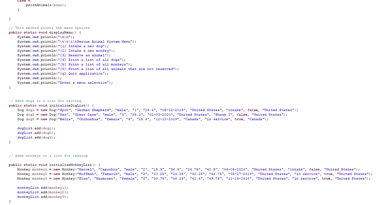 printAnimals(scnr);
}
// This method prints the menu options
public static void displayMenu () {
System.out.println ("\n\n");
System.out.println ("\t\t\t\tRescue Animal System Menu");
System.out.println ("[1] Intake a new dog");
System.out.println ("[2] Intake a new monkey") ;
System.out.println ("[3] Reserve an animal");
System.out.println (" [4] Print a list of all dogs");
System.out.println (" [5] Print a list of all monkeys");
System.out.println (" [6] Print a list of all animals that are not reserved");
System. out.println ("[q] Quit application");
System.out.println();
System.out.println ("Enter a menu selection");
// Adds dogs to a list for testing
public static void initializeDogList () {
Dog dogl = new Dog ("Spot", "German Shepherd", "male", "1", "25.€", "05-12-2019", "United States", "intake", false, "United States");
Dog dog2 = new Dog ("Rex", "Great Dane", "male", "3", "35.2", "02-03-2020", "United States", "Phase I", false, "United States");
Dog dog3 = new Dog ("Bella", "Chihuahua", "female", "4", "25.6", "12-12-2019", "Canada", "in service", true, "Canada");
doglist.add (dogl);
doglist.add (dog2);
doglist.add (dog3);
}
// Adds monkeys to a list for testing
public static void initializeMonkeyList () {
Monkey monkeyl = new Monkey ("Marcel", "Capuchin", "male", "2", "15.9", "36.5", "24.75", "42.5", "04-05-2020", "United States", "intake", false,
Monkey monkey2 = new Monkey ("Hoffman", "Tamarin", "male", "3", "20.25", "24.25", "30.25", " 46.75", "05-27-2019", "United States", "in service", true, "United States");
Monkey monkey3 = new Monkey ("Elsa", "Marmoset", "female", "E", "30.75", "36.25", "41.€", "49.75", "l1-19-2018", "United States", "in service", true, "United States");
"United States");
monkeyList.add (monkeyl);
monkeyList.add (monkey2);
monkeylist.add (monkey3);
