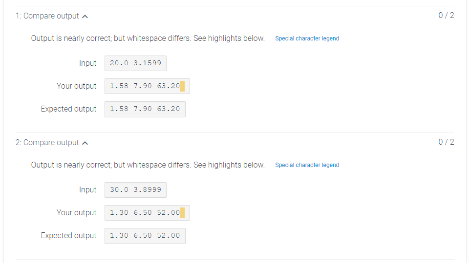 1: Compare output a
0/2
Output is nearly correct; but whitespace differs. See highlights below.
Special character legend
Input
20.0 3.1599
Your output
1.58 7.90 63.20
Expected output
1.58 7.90 63.20
2: Compare output a
0/2
Output is nearly correct; but whitespace differs. See highlights below.
Special character legend
Input
30.0 3.8999
Your output
1.30 6.50 52.00
Expected output
1.30 6.50 52.00
