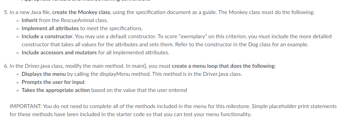 5. In a new Java file, create the Monkey class, using the specification document as a guide. The Monkey class must do the following:
o Inherit from the RescueAnimal class.
o Implement all attributes to meet the specifications.
o Include a constructor. You may use a default constructor. To score "exemplary" on this criterion, you must include the more detailed
constructor that takes all values for the attributes and sets them. Refer to the constructor in the Dog class for an example.
o Include accessors and mutators for all implemented attributes.
6. In the Driver.java class, modify the main method. In main(), you must create a menu loop that does the following:
• Displays the menu by calling the displayMenu method. This method is in the Driver.java class.
o Prompts the user for input
• Takes the appropriate action based on the value that the user entered
IMPORTANT: You do not need to complete all of the methods included in the menu for this milestone. Simple placeholder print statements
for these methods have been included in the starter code so that you can test your menu functionality.
