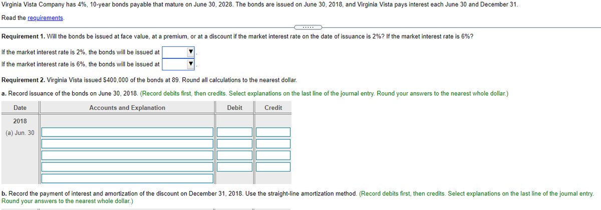 Virginia Vista Company has 4%, 10-year bonds payable that mature on June 30, 2028. The bonds are issued on June 30, 2018, and Virginia Vista pays interest each June 30 and December 31.
Read the requirements.
Requirement 1. Will the bonds be issued at face value, at a premium, or at a discount if the market interest rate on the date of issuance is 2%? If the market interest rate is 6%?
If the market interest rate is 2%, the bonds will be issued at
If the market interest rate is 6%, the bonds will be issued at
Requirement 2. Virginia Vista issued $400,000 of the bonds at 89. Round all calculations to the nearest dollar.
a. Record issuance of the bonds on June 30, 2018. (Record debits first, then credits. Select explanations on the last line of the journal entry. Round your answers to the nearest whole dollar.)
Date
Accounts and Explanation
Debit
Credit
2018
(a) Jun. 30
b. Record the payment of interest and amortization of the discount on December 31, 2018. Use the straight-line amortization method. (Record debits first, then credits. Select explanations on the last line of the journal entry.
Round your answers to the nearest whole dollar.)
