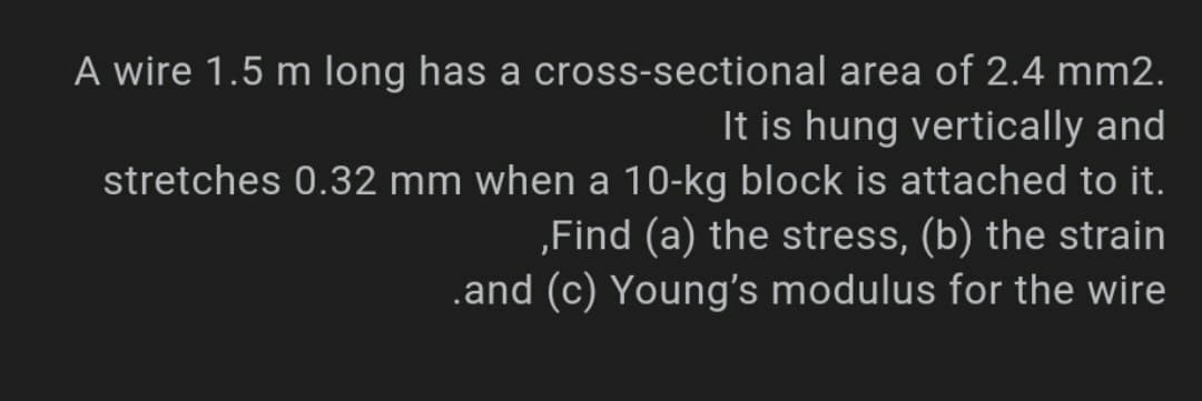 A wire 1.5 m long has a cross-sectional area of 2.4 mm2.
It is hung vertically and
stretches 0.32 mm when a 10-kg block is attached to it.
,Find (a) the stress, (b) the strain
.and (c) Young's modulus for the wire