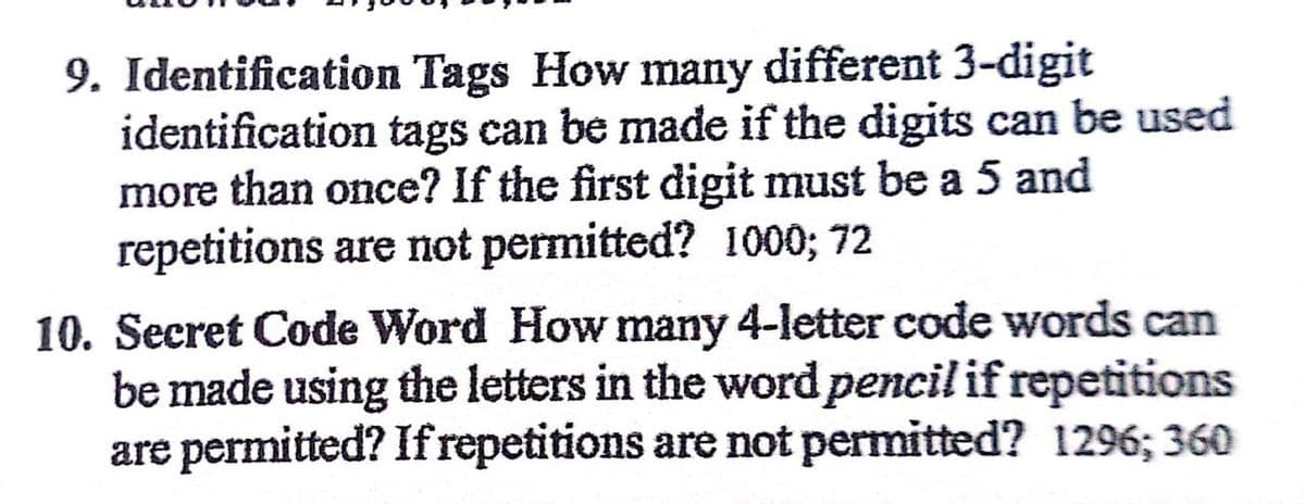 9. Identification Tags How many different 3-digit
identification tags can be made if the digits can be used
more than once? If the first digit must be a 5 and
repetitions are not permitted? 1000; 72
10. Secret Code Word How many 4-letter code words can
be made using the letters in the word pencil if repetitions
are permitted? If repetitions are not permitted? 1296; 360