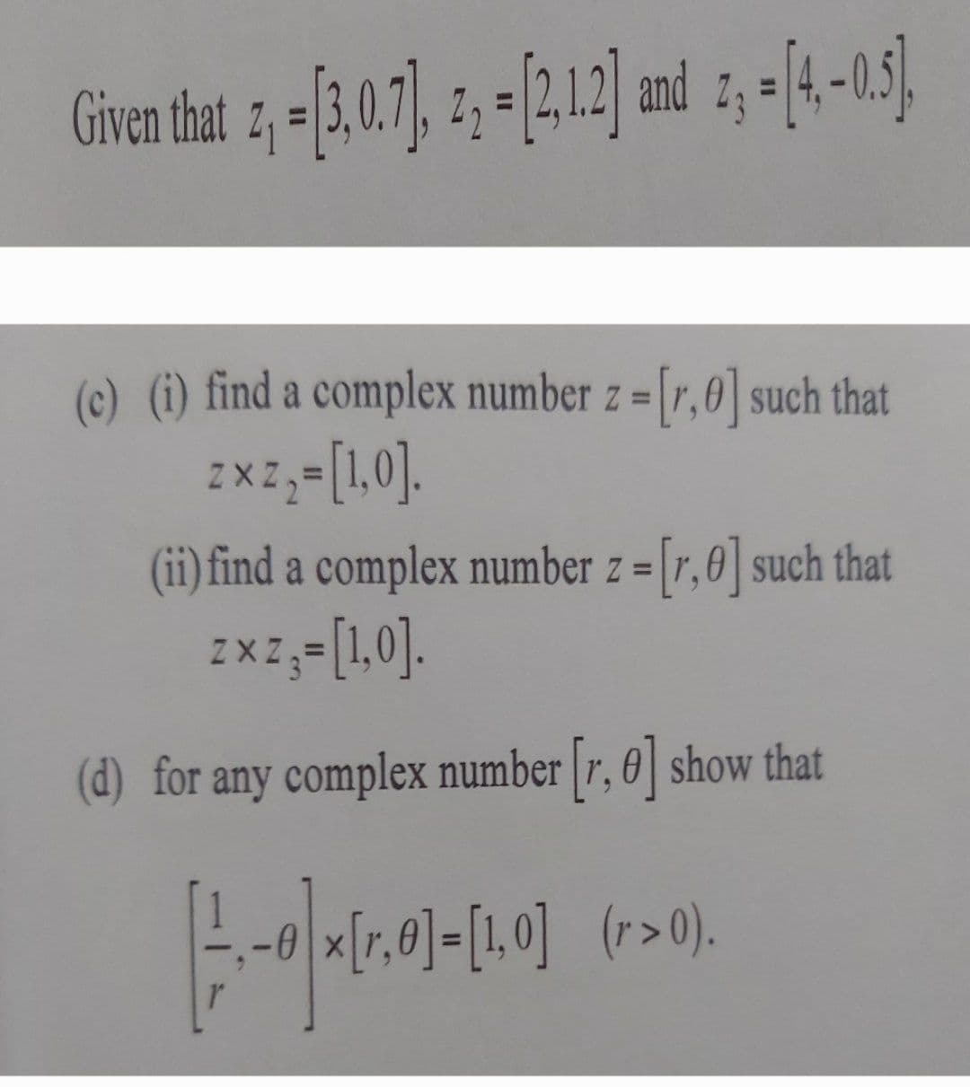 Given that z, -[3,0.7], 2₁ = [2,1.2] and 2, = [4,-0.5],
(c) (i) find a complex number z = [r,0] such that
zxz,-[1,0].
(ii) find a complex number z = [r, 0] such that
zxz,- [1,0].
=
(d) for any complex number [r, e] show that
|-|-|(20)+(20)
x[r, 0]= [1,0] (r> 0).
r