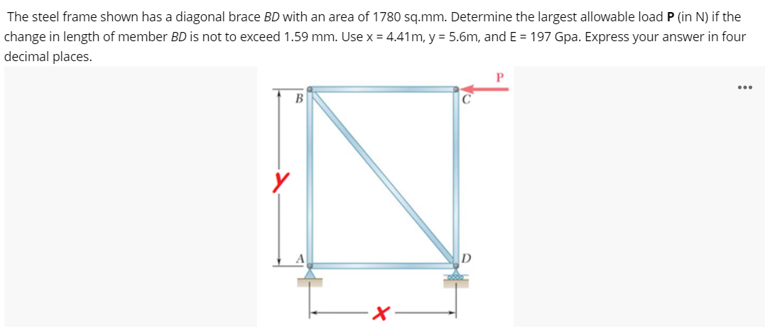 The steel frame shown has a diagonal brace BD with an area of 1780 sq.mm. Determine the largest allowable load P (in N) if the
change in length of member BD is not to exceed 1.59 mm. Use x = 4.41m, y = 5.6m, and E= 197 Gpa. Express your answer in four
decimal places.
P
B
C