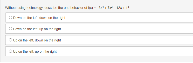 Without using technology, describe the end behavior of f(x) = -3x4 + 7x2 - 12x + 13.
O Down on the left, down on the right
O Down on the left, up on the right
O Up on the left, down on the right
O up on the left, up on the right
