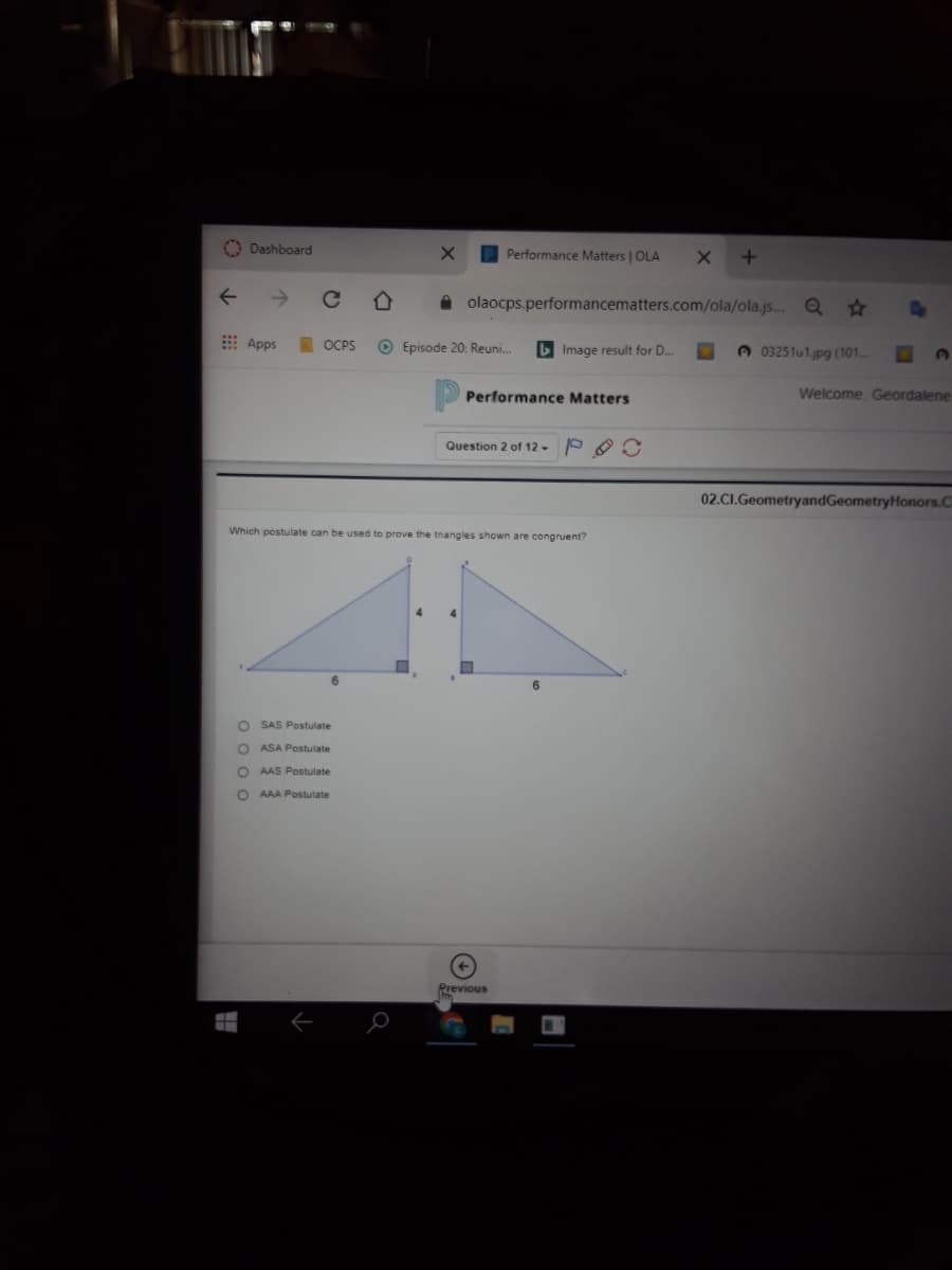O Dashboard
Performance Matters | OLA
A olaocps.performancematters.com/ola/ola.js. Q
A3
E Apps
OCPS
O Episode 20: Reuni.
b Image result for D..
A 03251u1jpg (101
Performance Matters
Welcome, Geordalene
Question 2 of 12 -
02.CI.GeometryandGeometryHonors.C
Which postulate can be used to prove the tnangles shown are congruent?
6.
O SAS Postulate
O ASA Postulate
O AAS Postulate
AAA Postulate
Previous
O 0 0 o
