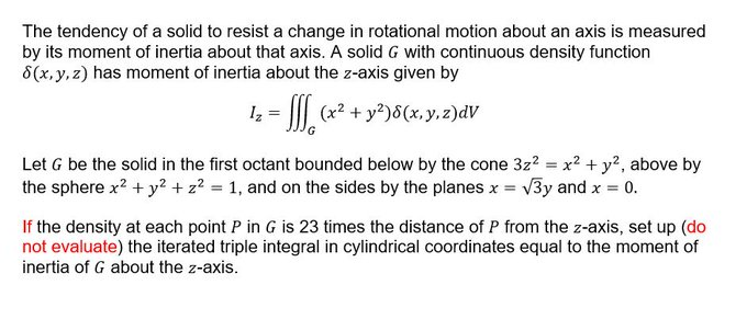 The tendency of a solid to resist a change in rotational motion about an axis is measured
by its moment of inertia about that axis. A solid G with continuous density function
8(x,y, z) has moment of inertia about the z-axis given by
Iz
(x2 + y²)8(x,y,z2)dV
Let G be the solid in the first octant bounded below by the cone 3z? = x? + y?, above by
the sphere x? + y? + z? = 1, and on the sides by the planes x = v3y and x = 0.
If the density at each point P in G is 23 times the distance of P from the z-axis, set up (do
not evaluate) the iterated triple integral in cylindrical coordinates equal to the moment of
inertia of G about the z-axis.
