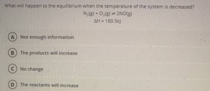 What will happen to the equilibrium when the temperature of the system is decreased?
N-(g) 0,(g) 2NO(g)
AH = 180.5k]
A
Not enough information
B) The products will increase
No change
D) The reactants will increase
