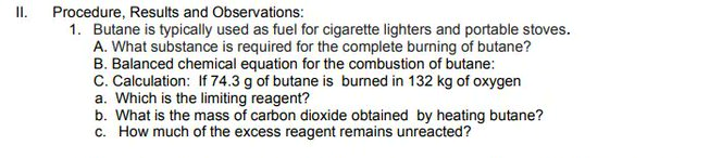 I.
Procedure, Results and Observations:
1. Butane is typically used as fuel for cigarette lighters and portable stoves.
A. What substance is required for the complete burning of butane?
B. Balanced chemical equation for the combustion of butane:
C. Calculation: If 74.3 g of butane is burned in 132 kg of oxygen
a. Which is the limiting reagent?
b. What is the mass of carbon dioxide obtained by heating butane?
c. How much of the excess reagent remains unreacted?
