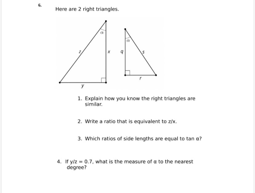 6.
Here are 2 right triangles.
y
1. Explain how you know the right triangles are
similar.
2. Write a ratio that is equivalent to z/x.
3. Which ratios of side lengths are equal to tan a?
4. If y/z = 0.7, what is the measure of a to the nearest
degree?
