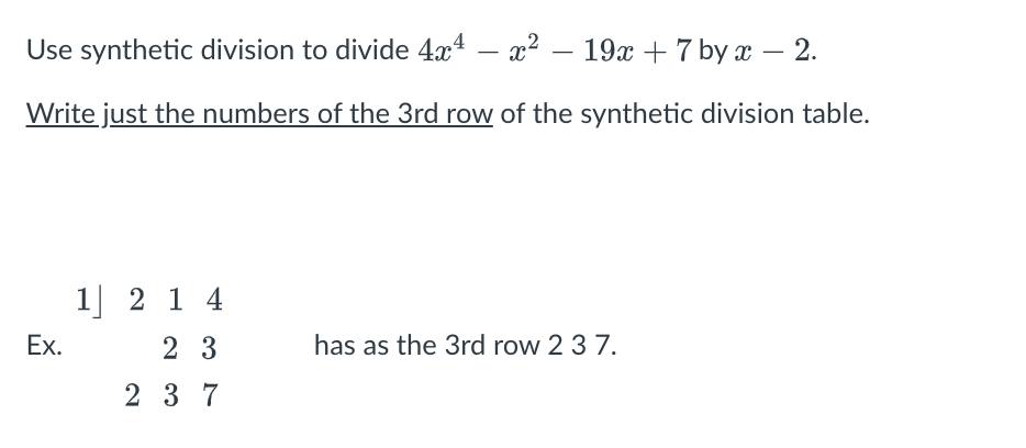 Use synthetic division to divide 4x4 – x²
19х + 7 by x — 2.
-
-
-
Write just the numbers of the 3rd row of the synthetic division table.
1] 2 1 4
Ex.
2 3
has as the 3rd row 2 3 7.
2 3 7
