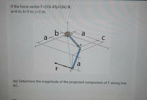 If the force vector F=(33i-45j+53k) N.
a=4 m; b=3 m; c%3D2 m;
bi
a
a
C
a
F
4a) Determine the magnitude of the projected component of F along line
AC.
