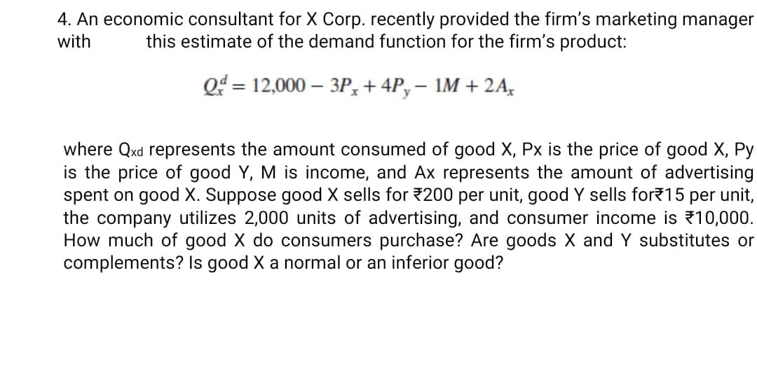 4. An economic consultant for X Corp. recently provided the firm's marketing manager
this estimate of the demand function for the firm's product:
with
Q = 12,000 – 3P, + 4P,– 1M + 2A,
%3D
where Qxd represents the amount consumed of good X, Px is the price of good X, Py
is the price of good Y, M is income, and Ax represents the amount of advertising
spent on good X. Suppose good X sells for 200 per unit, good Y sells for15 per unit,
the company utilizes 2,000 units of advertising, and consumer income is 10,000.
How much of good X do consumers purchase? Are goods X and Y substitutes or
complements? Is good X a normal or an inferior good?
