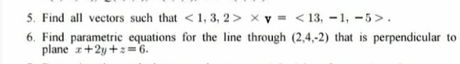 5. Find all vectors such that < 1, 3, 2 > x v = < 13, -1, -5>.
6. Find parametric equations for the line through (2,4,-2) that is perpendicular to
plane a+2y +z=6.
