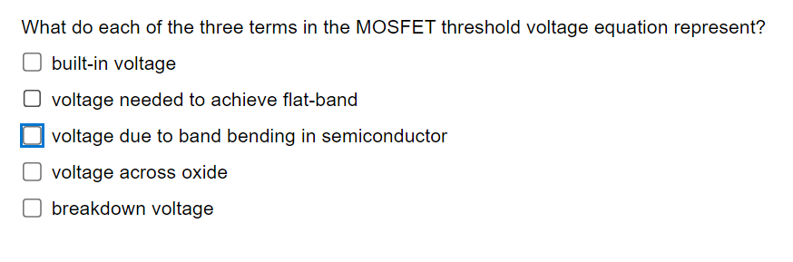 What do each of the three terms in the MOSFET threshold voltage equation represent?
☐ built-in voltage
☐ voltage needed to achieve flat-band
voltage due to band bending in semiconductor
☐ voltage across oxide
☐ breakdown voltage