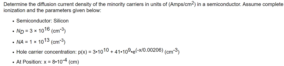 Determine the diffusion current density of the minority carriers in units of (Amps/cm²) in a semiconductor. Assume complete
ionization and the parameters given below:
●
Semiconductor: Silicon
ND = 3 × 1016 (cm-³)
NA = 1 × 1013 (cm-³)
Hole carrier concentration: p(x) = 3•1010 + 41.109.e(-x/0.00206)
At Position: x = 8.10-4 (cm)
●
(cm-3)