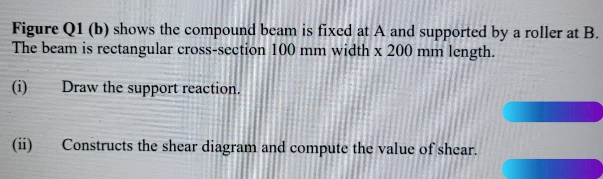 Figure Q1 (b) shows the compound beam is fixed at A and supported by a roller at B.
The beam is rectangular cross-section 100 mm width x 200 mm length.
(i)
Draw the support reaction.
(ii)
Constructs the shear diagram and compute the value of shear.
