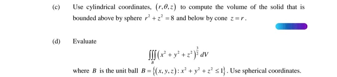 (c)
Use cylindrical coordinates, (r,0, z) to compute the volume of the solid that is
bounded above by sphere r + z = 8 and below by cone z =r.
(d)
Evaluate
3
S[(* + y? + z?
AP
B
where B is the unit ball B =
{(x, y, z): x² + y° + z² <1}. Use spherical coordinates.
