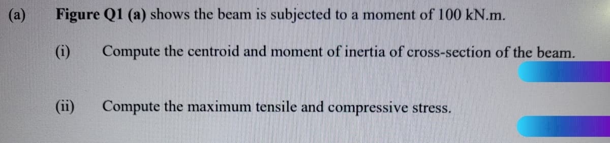 (a)
Figure Q1 (a) shows the beam is subjected to a moment of 100 kN.m.
(i)
Compute the centroid and moment of inertia of cross-section of the beam.
(ii)
Compute the maximum tensile and compressive stress.
