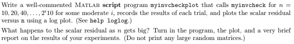 Write a well-commented MATLAB script program myinvcheckplot that calls myinvcheck for n =
10, 20, 40, ..., 2'10 for some moderate i, records the results of each trial, and plots the scalar residual
versus n using a log plot. (See help loglog.)
What happens to the scalar residual as n gets big? Turn in the program, the plot, and a very brief
report on the results of your experiments. (Do not print any large random matrices.)
