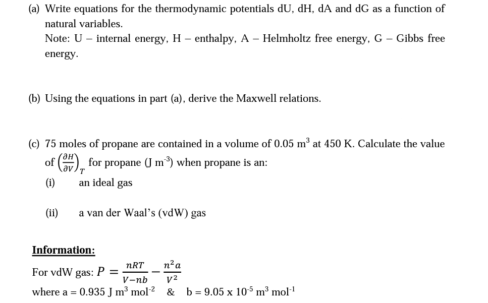 (a) Write equations for the thermodynamic potentials dU, dH, dA and dG as a function of
natural variables.
Note: U – internal energy, H – enthalpy, A – Helmholtz free energy, G – Gibbs free
energy.
(b) Using the equations in part (a), derive the Maxwell relations.
(c) 75 moles of propane are contained in a volume of 0.05 m³ at 450 K. Calculate the value
of
for propane (J m³) when propane is an:
T
(i)
an ideal gas
(ii)
a van der Waal's (vdW) gas
Information:
nRT
n² a
For vdW
gas:
V-nb
V²
where a = 0.935 J m³ mol-² & b = 9.05 x 10-5 m³ mol-¹
P =