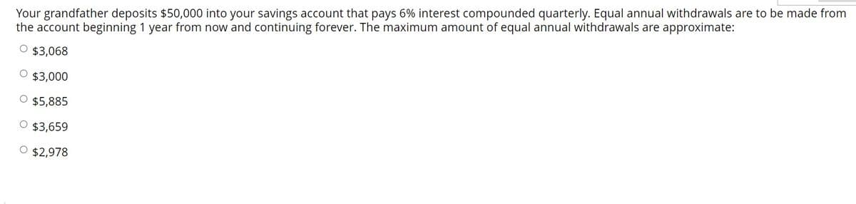 Your grandfather deposits $50,000 into your savings account that pays 6% interest compounded quarterly. Equal annual withdrawals are to be made from
the account beginning 1 year from now and continuing forever. The maximum amount of equal annual withdrawals are approximate:
O $3,068
$3,000
$5,885
O $3,659
O $2,978
