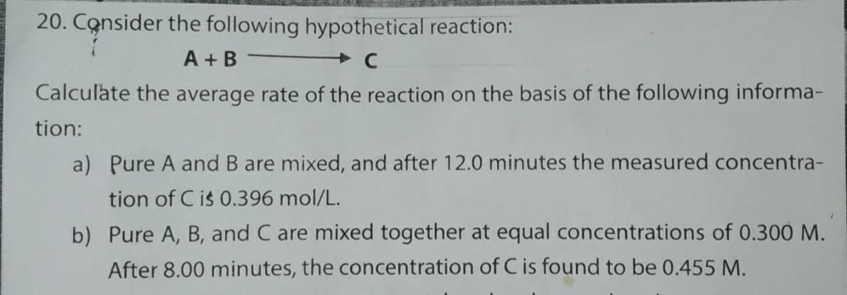 20. Consider the following hypothetical reaction:
A + B
Calculate the average rate of the reaction on the basis of the following informa-
tion:
a) Pure A and B are mixed, and after 12.0 minutes the measured concentra-
tion of C is 0.396 mol/L.
b) Pure A, B, and C are mixed together at equal concentrations of 0.300 M.
After 8.00 minutes, the concentration of C is found to be 0.455 M.
