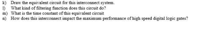 k) Draw the equivalent circuit for this interconnect system.
1) What kind of filtering function does this circuit do?
m) What is the time constant of this equivalent circuit
n) How does this interconnect impact the maximum performance of high speed digital logic gates?
