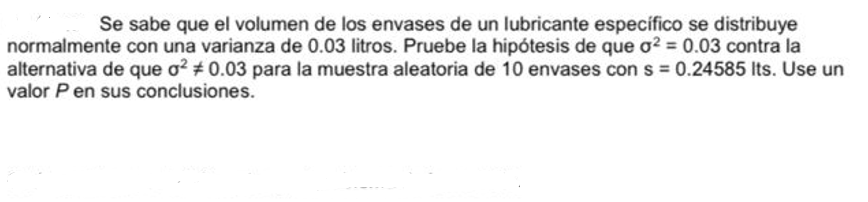 Se sabe que el volumen de los envases de un lubricante específico se distribuye
normalmente con una varianza de 0.03 litros. Pruebe la hipótesis de que o2 = 0.03 contra la
alternativa de que o? # 0.03 para la muestra aleatoria de 10 envases con s = 0.24585 Its. Use un
valor Pen sus conclusiones.
