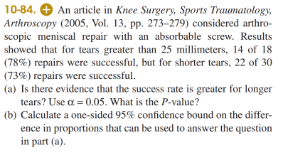 10-84. O An article in Knee Surgery, Sports Traumatology,
Arthroscopy (2005, Vol. 13, pp. 273–279) considered arthro-
scopic meniscal repair with an absorbable screw. Results
showed that for tears greater than 25 millimeters, 14 of 18
(78%) repairs were successful, but for shorter tears, 22 of 30
(73%) repairs were successful.
(a) Is there evidence that the success rate is greater for longer
tears? Use a = 0.05. What is the P-value?
(b) Calculate a one-sided 95% confidence bound on the differ-
ence in proportions that can be used to answer the question
in part (a).
