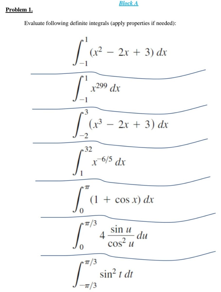 x6/5 dx
Block A
Problem 1.
Evaluate following definite integrals (apply properties if needed):
(x² – 2x + 3) dx
x299 dx
(x3
2x + 3) dx
-
32
TT
La
(1 + cos x) dx
T/3
sin u
- du
4
cos? u
sin² t dt
/3
7T
