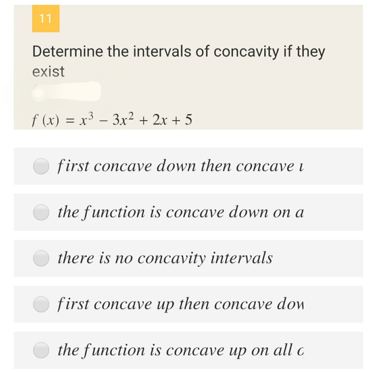 11
Determine the intervals of concavity if they
exist
f (x) = x³ – 3x² + 2x + 5
%3D
first concave down then concave i
the function is concave down on a
there is no concavity intervals
first concave up then concave dow
the function is concave uр оп all c
