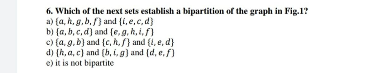 6. Which of the next sets establish a bipartition of the graph in Fig.1?
a) {a, h, g, b, f} and {i, e,c, d}
b) {a, b, c, d} and {e,g,h, i, f}
c) {a, g,b} and {c, h, f} and {i, e, d}
d) {h, a, c} and {b, i, g} and {d, e, f}
e) it is not bipartite
