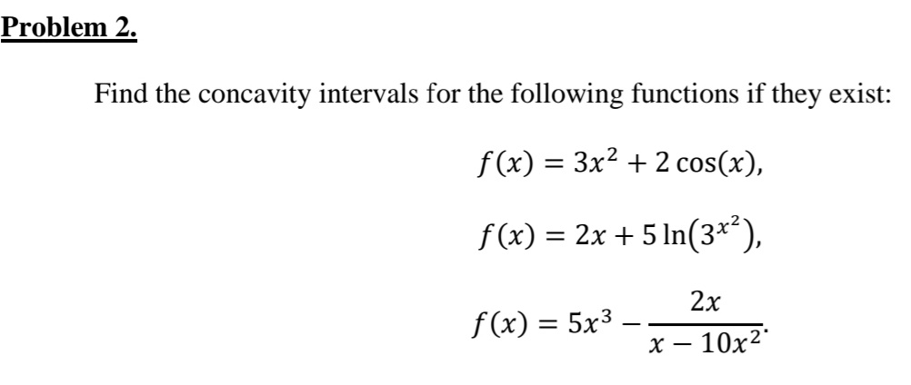 Problem 2.
Find the concavity intervals for the following functions if they exist:
f (x) = 3x² + 2 cos(x),
f (x) = 2x + 5 In(3**),
2х
f(x) = 5x3
х — 10х2'
