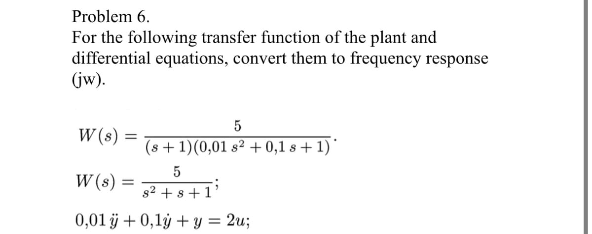 Problem 6.
For the following transfer function of the plant and
differential equations, convert them to frequency response
(jw).
W(s) =
5
(s + 1)(0,01 s² + 0,1 s + 1)*
5
s² + s + 1
0,01 ÿ + 0,1y + y = 2u;
W(s) =