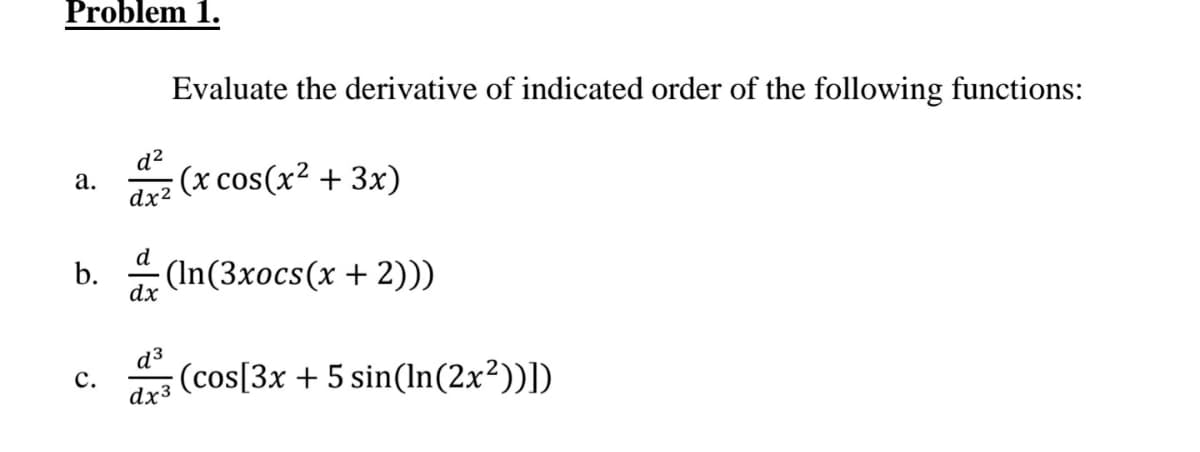 Problem 1.
Evaluate the derivative of indicated order of the following functions:
d?
z (x cos(x? + 3x)
а.
dx2
d
b.
(In(3xocs(x + 2))
dx
d³
(cos[3x + 5 sin(ln(2x²))])
с.
dx3
