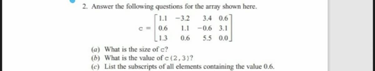 2. Answer the following questions for the array shown here.
1.1
-3.2
3.4 0.6
c =
0.6
1.1
-0.6 3.1
1.3
0.6
5.5 0.0
(a) What is the size of c?
(b) What is the value of c (2, 3)?
(c) List the subscripts of all elements containing the value 0.6.
