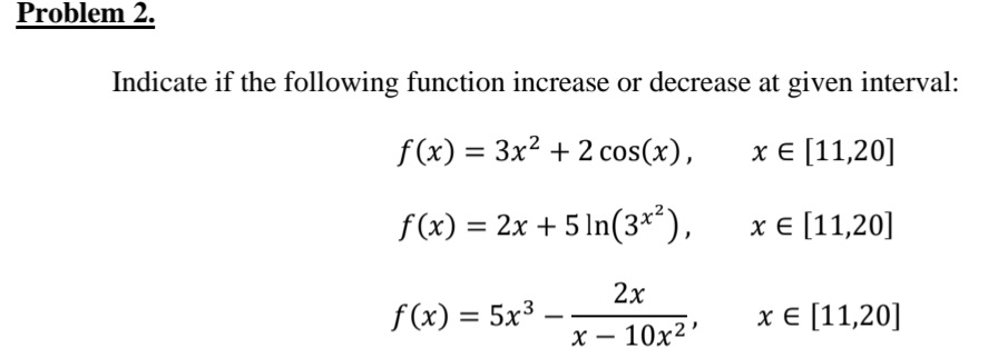 Problem 2.
Indicate if the following function increase or decrease at given interval:
f(x) = 3x2 + 2 cos(x),
х 11,20]
f(x) = 2x + 5 ln(3**),
хе [11,20]
2x
f (x) = 5x3
х€ [11,20]
x – 10x²
-

