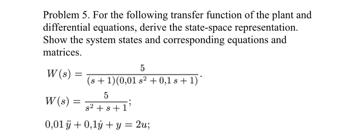 Problem 5. For the following transfer function of the plant and
differential equations, derive the state-space representation.
Show the system states and corresponding equations and
matrices.
W (s)
=
W (s)
5
s² + s + 1
0,01 ÿ + 0,1y + y = 2u;
5
(s + 1)(0,01 s² + 0,1 s + 1) *
=