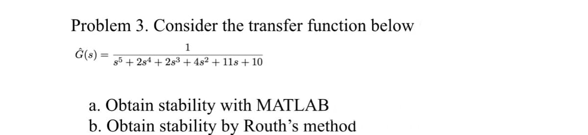 Problem 3. Consider the transfer function below
1
Ĝ(s) s5 + 2s4 +2s³ + 4s2 + 11s + 10
a. Obtain stability with MATLAB
b. Obtain stability by Routh's method