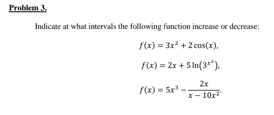Problem 3.
Indicate at what intervals the following function increase or decrease:
f (x) = 3x2 + 2 cos(x),
f(x) = 2x + 5 In(3*'),
2х
f(x) = 5x3
х — 10х2*
|
