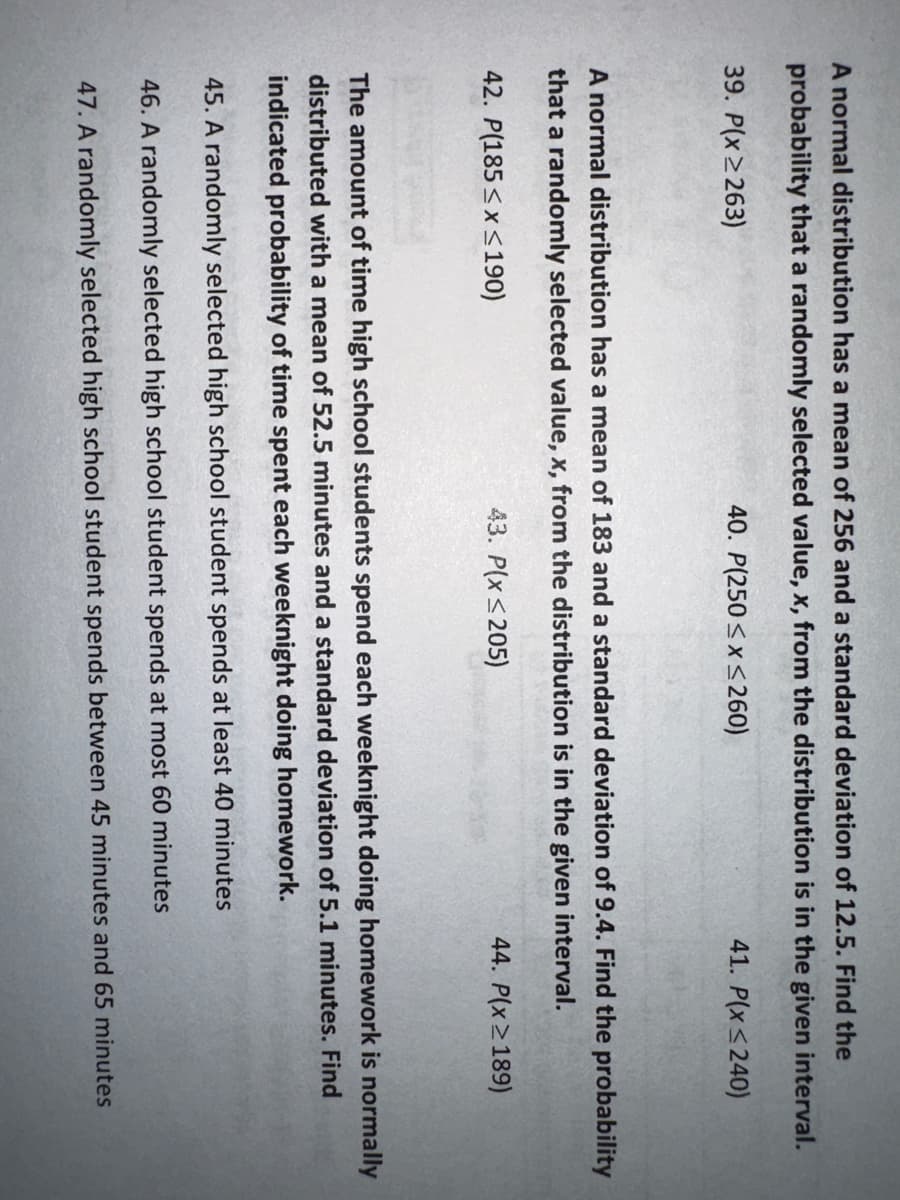 A normal distribution has a mean of 256 and a standard deviation of 12.5. Find the
probability that a randomly selected value, x, from the distribution is in the given interval.
41. P(x ≤240)
39. P(x ≥263)
40. P(250≤x≤260)
A normal distribution has a mean of 183 and a standard deviation of 9.4. Find the probability
that a randomly selected value, x, from the distribution is in the given interval.
42. P(185≤x≤190)
43. P(x≤205)
44. P(x ≥189)
The amount of time high school students spend each weeknight doing homework is normally
distributed with a mean of 52.5 minutes and a standard deviation of 5.1 minutes. Find
indicated probability of time spent each weeknight doing homework.
45. A randomly selected high school student spends at least 40 minutes
46. A randomly selected high school student spends at most 60 minutes
47. A randomly selected high school student spends between 45 minutes and 65 minutes